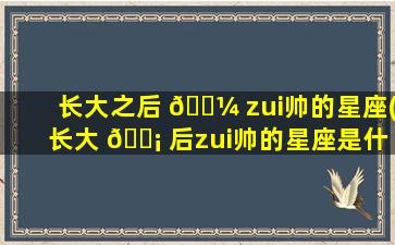 长大之后 🐼 zui
帅的星座(长大 🐡 后zui
帅的星座是什么星座)